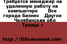 Требуется менеджер на удаленную работу на компьютере!!  - Все города Бизнес » Другое   . Челябинская обл.,Троицк г.